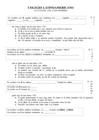 COLEGIO LATINOAMERICANO
LA CULTURA UNE A LOS HOMBRES
3. E
s
c
r
ibe sobre el guión una de estas letras: V/B
a. El caballo es un animal her_í_oro; mientras que el león es carní_oro.
b. La lla_e de su casa se había perdido otra vez.
c. No había parado de llo_er en varios días.
d. Lle_a puesta su nue_a campera.
e. La llu_ia había traído a su memoria muchos recuerdos. Sua_emente iban apareciendo uno a
uno. En especial, el recuerdo de su octa_o cumpleaños, en que había sido tan feliz.
4. E
s
cr
ib
e
s
obre el guión una de estas letras: V/B
a. Su camisa era tan _lanca que _rillaba.
b. El miedo la llevó a encender _ruscamente la luz.
c. Lo primero que escuchó fue el _ramido de su pequeño perro, que la miraba aterrorizado
desde su escondite.
d. La lluvia era incesante. En_olvió su valiosa adquisición entre su tapado.
e. Su madre estaba em_arazada, por fin iba a darle otro hemanito.
5. Es
cri
be
so
bre
el
guión una de estas letras: V/B
a. Él ayudó gustosamente al viejo vaga_undo. Su madre se lo había enseñado. Éste le agradeció
al niño, con ama_ilidad, un gesto tan bueno.
b. La ha_ilidad de su abuela en la cocina lo sorprendía todos los días.
c. Encontró una paloma mori_unda junto a su ventana.
Se escriben con B aquellas palabras que comienzan con ______ (significa: ______), ______
(significa: ______) y con ______ (significa: ______).
Se escriben con V las palabras terminadas en _____, _____. Excepto: “víbora”.
Después de las sílabas ____, ____, ____, ____, se escribe V.
Se escriben con V los adjetivos (cualidades) terminadas en ____, ____, ____, ____, ____.
Se escriben con B las sílabas ___, ____, ____, ____, ____. También las sílabas ____, ___,
___, ___, ____.
Se escribe con B después de ______.
Se escribe con V después de ______.
Se escriben con B las palabras terminadas en _____. Excepto movilidad, civilidad.
Se escriben con B las palabras terminadas en _____, ______.
 