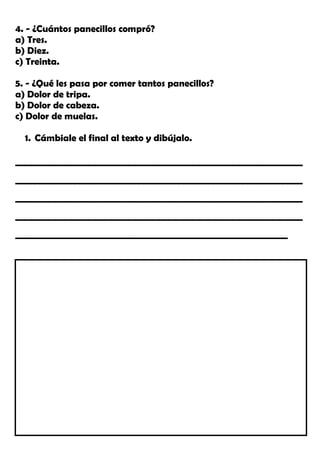 4. - ¿Cuántos panecillos compró?
a) Tres.
b) Diez.
c) Treinta.
5. - ¿Qué les pasa por comer tantos panecillos?
a) Dolor de tripa.
b) Dolor de cabeza.
c) Dolor de muelas.
1. Cámbiale el final al texto y dibújalo.
__________________________________________________________
__________________________________________________________
__________________________________________________________
__________________________________________________________
_______________________________________________________
 