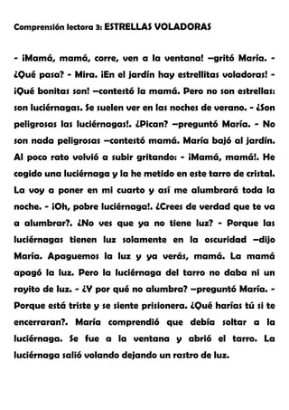 Comprensión lectora 3: ESTRELLAS VOLADORAS
- ¡Mamá, mamá, corre, ven a la ventana! –gritó María. -
¿Qué pasa? - Mira. ¡En el jardín hay estrellitas voladoras! -
¡Qué bonitas son! –contestó la mamá. Pero no son estrellas:
son luciérnagas. Se suelen ver en las noches de verano. - ¿Son
peligrosas las luciérnagas!. ¿Pican? –preguntó María. - No
son nada peligrosas –contestó mamá. María bajó al jardín.
Al poco rato volvió a subir gritando: - ¡Mamá, mamá!. He
cogido una luciérnaga y la he metido en este tarro de cristal.
La voy a poner en mi cuarto y así me alumbrará toda la
noche. - ¡Oh, pobre luciérnaga!. ¿Crees de verdad que te va
a alumbrar?. ¿No ves que ya no tiene luz? - Porque las
luciérnagas tienen luz solamente en la oscuridad –dijo
María. Apaguemos la luz y ya verás, mamá. La mamá
apagó la luz. Pero la luciérnaga del tarro no daba ni un
rayito de luz. - ¿Y por qué no alumbra? –preguntó María. -
Porque está triste y se siente prisionera. ¿Qué harías tú si te
encerraran?. María comprendió que debía soltar a la
luciérnaga. Se fue a la ventana y abrió el tarro. La
luciérnaga salió volando dejando un rastro de luz.
 