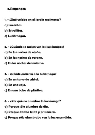 2.Responder:
1. - ¿Qué volaba en el jardín realmente?
a) Lucecitas.
b) Estrellitas.
c) Luciérnagas.
2. - ¿Cuándo se suelen ver las luciérnagas?
a) En las noches de otoño.
b) En las noches de verano.
c) En las noches de invierno.
3. - ¿Dónde encierra a la luciérnaga?
a) En un tarro de cristal.
b) En una caja.
c) En una bolsa de plástico.
4. - ¿Por qué no alumbra la luciérnaga?
a) Porque sólo alumbra de día.
b) Porque estaba triste y prisionera.
c) Porque sólo alumbraba con la luz encendida.
 