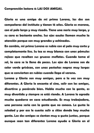 Comprensión lectora 4: LAS DOS AMIGAS.
Gloria es una amiga de mi prima Lorena, las dos son
compañeras del instituto y tienen 15 años. Gloria es morena,
con el pelo largo y muy rizado. Tiene una nariz muy larga, y
su cara es bastante ancha. Sus ojos azules llaman mucho la
atención porque son muy grandes y achinados.
En cambio, mi prima Lorena es rubia con el pelo muy corto y
completamente liso. Su tez es muy blanca con unos pómulos
rojizos que resaltan sus gruesos mofletes. Cuando toma el
sol, la cara se le llena de pecas. Los ojos de Lorena son de
color verde grisáceo, con unas pestañas negras muy largas
que se convierten en rubias cuando llega el verano.
Lorena y Gloria son muy amigas, pero a la vez son muy
diferentes. A Gloria le encanta el cine, salir con los amigos,
divertirse y pasárselo bien. Habla mucho con la gente, es
muy divertida y siempre se está riendo. A Lorena le agrada
mucho quedarse en casa estudiando. Es muy trabajadora,
una persona seria con la gente que no conoce. Le gusta la
soledad y por eso le cuesta salir a sitios donde hay mucha
gente. Las dos amigas se sienten muy a gusto juntas, porque
aunque sean tan diferentes Lorena ayuda a Gloria en el
 