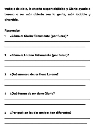 trabajo de clase, le enseña responsabilidad y Gloria ayuda a
Lorena a ser más abierta con la gente, más sociable y
divertida.
Responder:
1 ¿Cómo es Gloria físicamente (por fuera)?
__________________________________________________________
_______________________________________________________
2 ¿Cómo es Lorena físicamente (por fuera)?
__________________________________________________________
_______________________________________________________
3 ¿Qué manera de ser tiene Lorena?
__________________________________________________________
_______________________________________________________
4 ¿Qué forma de ser tiene Gloria?
__________________________________________________________
_______________________________________________________
5 ¿Por qué son las dos amigas tan diferentes?
__________________________________________________________
________________________________________________________
 