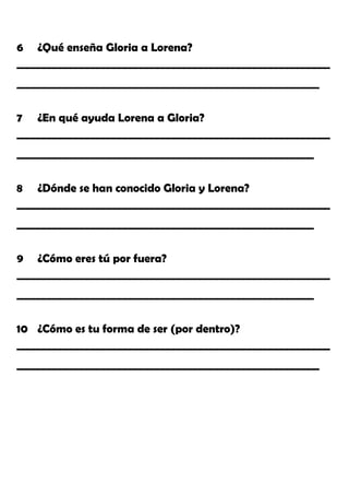 6 ¿Qué enseña Gloria a Lorena?
__________________________________________________________
________________________________________________________
7 ¿En qué ayuda Lorena a Gloria?
__________________________________________________________
_______________________________________________________
8 ¿Dónde se han conocido Gloria y Lorena?
__________________________________________________________
_______________________________________________________
9 ¿Cómo eres tú por fuera?
__________________________________________________________
_______________________________________________________
10 ¿Cómo es tu forma de ser (por dentro)?
__________________________________________________________
________________________________________________________
 