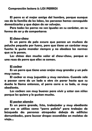 Comprensión lectora 5: LOS PERROS
El perro es el mejor amigo del hombre, porque aunque
sea de la familia de los lobos, las personas hemos conseguido
domesticarles y que dejen de ser salvajes.
Pero todos los perros no son iguales en su carácter, en su
forma de ser y de comportarse:
El chow-chow
Es un perro de pelo oscuro que parece un muñeco de
peluche pequeño por fuera, pero que tiene un carácter muy
fuerte: le gusta mandar siempre y no obedece las normas
que se le ponen.
Los chinos dan mucho valor al chow-chow, porque es
una raza de perro que ellos se comen.
El cocker
Es un perro que tiene unas orejas muy grandes y un pelo
muy suave.
El cocker es muy juguetón y muy nervioso. Cuando sale
a pasear corre de un lado a otro sin parar hasta que su
dueño le llama entonces, el perro corre a su lado, es muy
obediente.
Los cockers son muy buenos para vivir y estar con niños
porque los quiere y le gustan mucho.
El pastor alemán
Es un perro grande, listo, trabajador y muy obediente
por eso se utiliza como “perro policía” para trabajos de
búsqueda de: personas atrapadas debajo de edificios
derrumbados, para buscar drogas escondidas en maletas de
viaje...
 