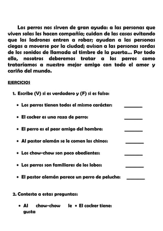 Los perros nos sirven de gran ayuda: a las personas que
viven solas les hacen compañía; cuidan de las casas evitando
que los ladrones entren a robar; ayudan a las personas
ciegas a moverse por la ciudad; avisan a las personas sordas
de los sonidos de llamada al timbre de la puerta... Por todo
ello, nosotros deberemos tratar a los perros como
trataríamos a nuestro mejor amigo con todo el amor y
cariño del mundo.
EJERCICIOS
1. Escribe (V) si es verdadero y (F) si es falso:
• Los perros tienen todos el mismo carácter: ________
• El cocker es una raza de perro: ________
• El perro es el peor amigo del hombre: ________
• Al pastor alemán se le comen los chinos: ________
• Los chow-chow son poco obedientes: ________
• Los perros son familiares de los lobos: ________
• El pastor alemán parece un perro de peluche: ________
2. Contesta a estas preguntas:
• Al chow-chow le
gusta
• El cocker tiene:
 