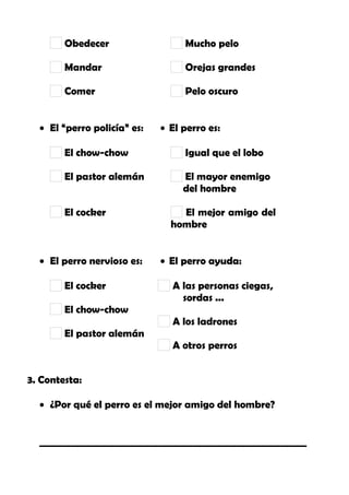 Obedecer
Mandar
Comer
Mucho pelo
Orejas grandes
Pelo oscuro
• El “perro policía” es: • El perro es:
El chow-chow
El pastor alemán
El cocker
Igual que el lobo
El mayor enemigo
del hombre
El mejor amigo del
hombre
• El perro nervioso es: • El perro ayuda:
El cocker
El chow-chow
El pastor alemán
A las personas ciegas,
sordas ...
A los ladrones
A otros perros
3. Contesta:
• ¿Por qué el perro es el mejor amigo del hombre?
_______________________________________________________
 