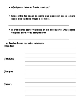 • ¿Qué perro tiene un fuerte carácter?
_______________________________________________________
• Elige entre las razas de perro que aparecen en la lectura
aquel que cuidaría mejor a los niños.
_______________________________________________________
• Si trabajaras como vigilante en un aeropuerto. ¿Qué perro
elegirías para ser tu compañero?
_______________________________________________________
4. Realiza frases con estas palabras:
(Mandar)
(Salvajes)
(Amigo)
(Jugar)
 