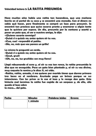 Velocidad lectora 5: LA RATITA PRESUMIDA
Hace muchos años había una ratita tan hacendosa, que una mañana
barría en el portal de su casa y se encontró una moneda. Con el dinero no
sabía qué hacer, pero finalmente se compró un lazo para presumir. Se
encontró tan preciosa que quiso casarse pronto y enamorar a algún tonto
que la quisiese por esposa. Un día, presumía por la ventana y acertó a
pasar un pato que, el ver a nuestra amiga, le dijo:
-¿Quieres casarte conmigo?
-Quizá sí o quizás no; antes quiero oír tu voz.
-¡Cua, cua! -respondió el patito.
-¡No, no, más que voz parece un grillo!
Lo mismo le preguntó un cerdo.
-Quizá sí o quizás no; antes quiero oír tu voz.
-¡Gruñ, gruñ!
-¡Oh, no, no, tus gruñidos son muy fieros!
Llegó rebuznando el asno y, al oír su voz tan ronca, la ratita presumida le
dice que no enseguida. Pasa un gato bien plantado y, al oír su voz divina,
muy coqueta lo remira y le dice: Si, mi vida.
-Ratita, ratita, amada, si me quieres por marido tienes que darme primero
tres besos en el sombrero. Asustada pega un brinco porque ve sus
intenciones. Con las prisas se le cae el lazo y lo recoge don gato. Esta
historia mal termina: la ratita fue cogida de un zarpazo y, de ella, sólo
queda el lazo sobre
la mesa... del gato.
Fecha Minutos Palabras leídas Errores
1 minuto
 
