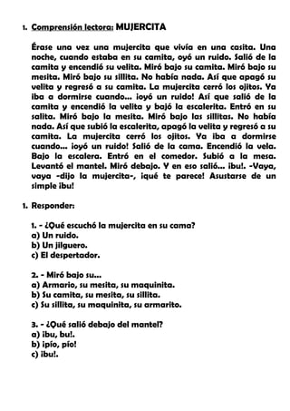 1. Comprensión lectora: MUJERCITA
Érase una vez una mujercita que vivía en una casita. Una
noche, cuando estaba en su camita, oyó un ruido. Salió de la
camita y encendió su velita. Miró bajo su camita. Miró bajo su
mesita. Miró bajo su sillita. No había nada. Así que apagó su
velita y regresó a su camita. La mujercita cerró los ojitos. Ya
iba a dormirse cuando... ¡oyó un ruido! Así que salió de la
camita y encendió la velita y bajó la escalerita. Entró en su
salita. Miró bajo la mesita. Miró bajo las sillitas. No había
nada. Así que subió la escalerita, apagó la velita y regresó a su
camita. La mujercita cerró los ojitos. Ya iba a dormirse
cuando... ¡oyó un ruido! Salió de la cama. Encendió la vela.
Bajo la escalera. Entró en el comedor. Subió a la mesa.
Levantó el mantel. Miró debajo. Y en eso salió... ¡bu!. -Vaya,
vaya -dijo la mujercita-, ¡qué te parece! Asustarse de un
simple ¡bu!
1. Responder:
1. - ¿Qué escuchó la mujercita en su cama?
a) Un ruido.
b) Un jilguero.
c) El despertador.
2. - Miró bajo su...
a) Armario, su mesita, su maquinita.
b) Su camita, su mesita, su sillita.
c) Su sillita, su maquinita, su armarito.
3. - ¿Qué salió debajo del mantel?
a) ¡bu, bu!.
b) ¡pío, pío!
c) ¡bu!.
 