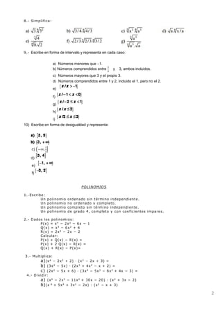 2
8.- Simplifica:
9.- Escribe en forma de intervalo y representa en cada caso:
a Números menores que 1.
b) Números comprendidos entre
1
2
y 3, ambos incluidos.
c Números mayores que 3 y el propio 3.
d Números comprendidos entre 1 y 2, incluido el 1, pero no el 2.
e)
f)
g)
h)
i)
10) Escribe en forma de desigualdad y representa:
c) (−∞,
1
2
]
d)
e)
f)
POLINOMIOS
1.-Escribe:
Un polinomio ordenado sin término independiente.
Un polinomio no ordenado y completo.
Un polinomio completo sin término independiente.
Un polinomio de grado 4, completo y con coeficientes impares.
2.- Dados los polinomios:
P(x) = x4
− 2x2
− 6x − 1
Q(x) = x3
− 6x2
+ 4
R(x) = 2x4
− 2x − 2
Calcular:
P(x) + Q(x) − R(x) =
P(x) + 2 Q(x) − R(x) =
Q(x) + R(x) − P(x)=
3.- Multiplica:
a)(x4
− 2x2
+ 2) · (x2
− 2x + 3) =
b) (3x2
− 5x) · (2x3
+ 4x2
− x + 2) =
c) (2x2
− 5x + 6) · (3x4
− 5x3
− 6x2
+ 4x − 3) =
4.- Dividir:
a) (x4
− 2x3
− 11x2
+ 30x − 20) : (x2
+ 3x − 2)
b)(x 6
+ 5x4
+ 3x2
− 2x) : (x2
− x + 3)
 