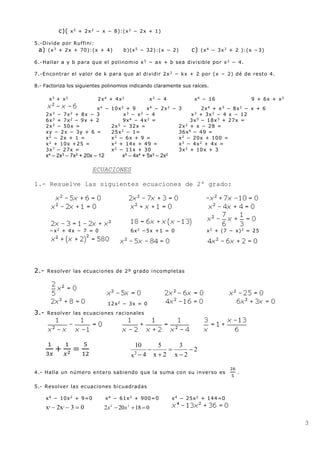 3
c)( x5
+ 2x3
− x − 8):(x2
− 2x + 1)
5.-Divide por Ruffini:
a) (x3
+ 2x + 70):(x + 4) b)(x5
− 32):(x − 2) c) (x4
− 3x2
+ 2 ):(x −3)
6.-Hallar a y b para que el polinomio x5
− ax + b sea divisible por x2
− 4.
7.-Encontrar el valor de k para que al dividir 2x2
− kx + 2 por (x − 2) dé de resto 4.
8.- Factoriza los siguientes polinomios indicando claramente sus raíces.
x3
+ x2
2x4
+ 4x2
x2
− 4 x4
− 16 9 + 6x + x2
x4
− 10x2
+ 9 x4
− 2x2
− 3 2x4
+ x3
− 8x2
− x + 6
2x3
− 7x2
+ 8x − 3 x3
− x2
− 4 x3
+ 3x2
− 4 x − 12
6x3
+ 7x2
− 9x + 2 9x4
− 4x2
= 3x5
− 18x3
+ 27x =
2x3
− 50x = 2x5
− 32x = 2x2
+ x − 28 =
xy − 2x − 3y + 6 = 25x2
− 1= 36x6
− 49 =
x2
− 2x + 1 = x2
− 6x + 9 = x2
− 20x + 100 =
x2
+ 10x +25 = x2
+ 14x + 49 = x3
− 4x2
+ 4x =
3x7
− 27x = x2
− 11x + 30 3x2
+ 10x + 3
x4 – 2x3 – 7x2 + 20x – 12 x5 – 4x4 + 5x3 – 2x2
ECUACIONES
1.- Resuelve las siguientes ecuaciones de 2º grado:
−x2
+ 4x − 7 = 0 6x2
−5x +1 = 0 x2
+ (7 − x)2
= 25
2.- Resolver las ecuaciones de 2º grado incompletas
12x2
− 3x = 0
3.- Resolver las ecuaciones racionales
1
3𝑥
+
1
𝑥2 =
5
12
2
2x
3
2x
5
4
10
x2






4.- Halla un número entero sabiendo que la suma con su inverso es
26
5
.
5.- Resolver las ecuaciones bicuadradas
x4 − 10x2 + 9=0 x4 − 61x2 + 900=0 x4 − 25x2 + 144=0
x4
2x2
3 0 018202 24
 xx
 