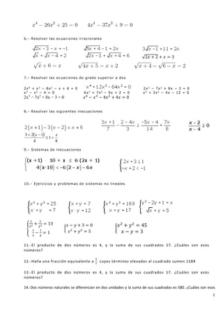 4
6.- Resolver las ecuaciones irracionales
√2𝑥 + 2 + 𝑥 = 3
7.- Resolver las ecuaciones de grado superior a dos
2x4
+ x3
− 8x2
− x + 6 = 0 2x3
− 7x2
+ 8x − 3 = 0
x3
− x2
− 4 = 0 6x3
+ 7x2
− 9x + 2 = 0 x3
+ 3x2
− 4x − 12 = 0
2x3
− 7x2
+ 8x − 3 = 0 𝑥4
− 𝑥3
− 4𝑥2
+ 4𝑥 = 0
8.- Resolver las siguientes inecuaciones
 
8
1
4
123 xx


9.- Sistemas de inecuaciones
10.- Ejercicios y problemas de sistemas no lineales
{
1
𝑥2 +
1
𝑦2 = 13
1
𝑥
−
1
𝑦
= 1
{
𝑥 − 𝑦 + 3 = 0
𝑥2
+ 𝑦2
= 5
{
𝑥2
+ 𝑦2
= 45
𝑥 − 𝑦 = 3
11.-El producto de dos números es 4, y la suma de sus cuadrados 17. ¿Cuáles son esos
números?
12.-Halla una fracción equivalente a
5
7
cuyos términos elevados al cuadrado sumen 1184
13.-El producto de dos números es 4, y la suma de sus cuadrados 17. ¿Cuáles son esos
números?
14.-Dos números naturales se diferencian en dos unidades y la suma de sus cuadrados es 580. ¿Cuáles son esos
 
