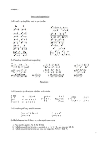 5
números?
Fracciones algebraicas
1.- Resuelve y simplifica todo lo que puedas:
2.- Calcula y simplifica si es posible:
Funciones
1.- Representa gráficamente e indica su dominio.
{
𝑥−1
2
𝑠𝑖 𝑥 ≤ −3
−1 𝑠𝑖 − 1 < 𝑥 ≤ 2
−2𝑥 + 7 𝑠𝑖 2 < 𝑥 < 6
Y= {
−𝑋 + 1 𝑋 < 0
𝑋 + 1 0 ≤ 𝑋 < 6
7 𝑋 > 6
Y ={
2𝑋−1
3
𝑋 ≤ 2
−(𝑋 − 1) 𝑋 > 2
2.- Resuelve gráfica y analíticamente:
{
𝑦 = −𝑥2
+ 5𝑥 − 4
𝑦 = 𝑥 − 4
{
𝑦 = 𝑥2
𝑦 = 𝑥 + 2
3.- Halla la ecuación de la recta en los siguientes casos:
a) Pasa por los puntos A(-2.-4), B(0,3)
b) Halla la ecuación de la recta, r, paralela a -x +5y -3 = 0, que pasa por (2,-3).
c) Halla la ecuación de la recta que pasa por los puntos A(-1,0) y B (2, 7).
 