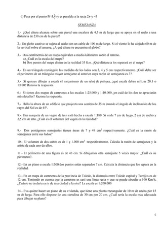 6
d) Pasa por el punto P(-3,
1
2
) y es paralela a la recta 2x-y =3
SEMEJANZA
1.- ¿Qué altura alcanza sobre una pared una escalera de 4,5 m de larga que se apoya en el suelo a una
distancia de 230 cm de la pared?
2.- Un globo cautivo se sujeta al suelo con un cable de 100 m de largo. Si el viento lo ha alejado 60 m de
la vertical sobre el amarre, ¿A qué altura se encuentra el globo?
3.- Dos centímetros de un mapa equivalen a medio kilómetro sobre el terreno.
a) ¿Cuál es la escala del mapa?
b) Dos puntos del mapa distan en la realidad 35 Km. ¿Qué distancia los separará en el mapa?
4.- En un triángulo rectángulo las medidas de los lados son 3, 4 y 5 cm respectivamente. ¿Cuál debe ser
el perímetro de un triángulo mayor semejante al anterior cuya razón de semejanza es 3?
5.- Si quieres dibujar a escala el mecanismo de un reloj de pulsera, ¿qué escala debes utilizar 20:1 o
1:100? Razona la respuesta.
6.- Si tienes dos mapas de carreteras a las escalas 1:25.000 y 1:10.000 ¿en cuál de los dos se apreciarán
más detalles? Razona la respuesta.
7.- Halla la altura de un edificio que proyecta una sombra de 35 m cuando el ángulo de inclinación de los
rayos del Sol es de 45º.
8.- Una maqueta de un vagón de tren está hecha a escala 1:180. Si mide 7 cm de largo, 2 cm de ancho y
2,5 cm de alto. ¿Cuál es el volumen del vagón en la realidad?
9.- Dos pentágonos semejantes tienen áreas de 7 y 49 cm2
respectivamente. ¿Cuál es la razón de
semejanza entre sus lados?
10.- El volumen de dos cubos es de 1 y 1.000 cm3
respectivamente. Calcula la razón de semejanza y la
arista de cada uno de ellos.
11.- El perímetro de una figura es de 43 cm. Si dibujamos otra semejante 5 veces mayor. ¿Cuál es su
perímetro?.
12.- En un plano a escala 1:500 dos puntos están separados 7 cm. Calcula la distancia que los separa en la
realidad.
13.- En un mapa de carreteras de la provincia de Toledo, la distancia entre Toledo capital y Torrijos es de
12 cm. Teniendo en cuenta que la carretera es casi una línea recta y que se puede circular a 100 Km/h,
¿Cuánto se tardaría en ir de una ciudad a la otra? La escala es 1:200.000
14.- Eva quiere hacer un plano de su vivienda, que tiene una planta rectangular de 10 m de ancha por 15
m de larga. Para ello dispone de una cartulina de 30 cm por 20 cm. ¿Cuál sería la escala más adecuada
para dibujar su plano?
 