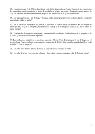 7
15.- Los alumnos de 4º de ESO se han ido de viaje de fin de estudios a Egipto. En una de las excursiones
les surge el problema de calcular la altura de un obelisco. Miguel que mide 1,7 m proyecta una sombra de
3 m y el obelisco, en ese mismo instante proyecta una sombra de 18 m. ¿Cuál es su altura?
16.- Un rectángulo mide 4 cm de largo y 3 cm de ancho. ¿Cuál es el perímetro y el área de otro semejante
cuyos lados miden el triple?
17.- En el álbum de fotografías hay una en la que estás tú con tu amigo de primaria. En ese tiempo tu
altura era de 1 m y en la fotografía, tu altura es de 7 cm y la de tu amigo de 6 cm. ¿Cuál era su altura en
aquel tiempo?
18.- Dos botellas de agua son semejantes y una es el doble que la otra. Si el volumen de la pequeña es de
0,5 dm3
, ¿Cuál es el volumen de la grande?
19.-Las medidas de un edificio en un dibujo a escala 1:50 son 20 cm de ancho por 15 cm de largo por 12
cm de altura. Queremos hacer una maqueta a una escala de 1:200. ¿Qué medidas tendrá el edificio en la
realidad? ¿Y en la maqueta?
20.- Un cubo tiene de área 25 cm2
. Calcula su área si la arista aumenta el doble.
21.- Un cubo de arista 1 dm tiene de volumen 1 litro. ¿Qué volumen tendrá un cubo de 2 dm de arista?
 