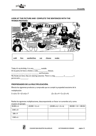 El Lazarillo




LOOK AT THE PICTURE AND COMPLETE THE SENTENCES WITH THE
WORDS PROVIDED.




  cold     lion      sandwiches    cat     cheese            snake
  biscuits     fruit     ice cream     duck



Today it's my birthday. It is very________ outside.
At my party we have a chicken, a cake,__________ lettuce,
______, _____, _______, _______ and fruit juice.
My friends are here, they are wearing costumes. There is a dog ,________, a ________, a
parrot and a ________.


PROPIEDADES DE LA MULTIPLICACIÓN.
Efectúa los siguientes productos y comprueba que se cumple la propiedad asociativa de la
multiplicación:
5 x (6 x 7) = (5 x 6) x 7                                (2 x 3) x 4 = 2 x (3 x 4)



Realiza las siguientes multiplicaciones, descomponiendo un factor en sumandos tal y como
muestra el ejemplo:
30.004 x 6              (30.000 + 4) x 6              (30.000 x 6) + (4 x 6)         180.000 + 24 = 180.024

3.005 x 8

 208 x 9

1.040 x 6




                            COLEGIO SAN AGUSTÍN VALLADOLID         ACTIVIDADES DE VERANO          página 12
 