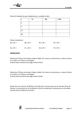 El Lazarillo




Calcula el resultado de estas multiplicaciones y completa la tabla:

                  x                  50                   500                   5.000

                  3

                  7

                  13

                  26


Calcula mentalmente:
63 x 101 =              28 x 101 =               95 x 101 =              67 x 101 =


42 x 101 =              51 x 101 =               43 x 101 =              37 x 101 =


PROBLEMAS.


Natalia tiene 70 fotos de animales y Sergio el doble. Van a juntar sus colecciones y a colocar las fotos
en un álbum con 5 fotos en cada página.
¿Cuántas hojas necesitarán para pegar todas las fotos?




Natalia tiene 70 fotos de animales y Sergio el doble. Van a juntar sus colecciones y a colocar las fotos
en un álbum con 5 fotos en cada página.
¿Cuántas hojas necesitarán para pegar todas las fotos?




Sandra tiene una colección de 360 fotos. De todas ellas, la tercera parte son de animales. De las de
animales, la cuarta parte son de vertebrados y de las de vertebrados, la quinta parte son de anfibios
¿Cuántas fotos de anfibios tiene Sandra?




                         COLEGIO SAN AGUSTÍN VALLADOLID           ACTIVIDADES DE VERANO        página 13
 