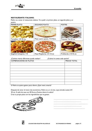 El Lazarillo




RESTAURANTE ITALIANO.
Pedro va a cenar al restaurante italiano. Va a pedir un primer plato, un segundo plato y un
postre.
PRIMER PLATO                       SEGUNDO PLATO                          POSTRE




Tortelloni. 4 € 35 cts.            Pizza cuatro quesos. 4 € 45cts.       Tiramisú. 2 € 25 cts




Spaghetti bolognese. 4 €           Pizza Margherita. 5 € 10 cts          Profiterole. 2 € 45 cts

¿Cuántos menús diferentes puede realizar?            ¿Cuánto le cuesta cada opción?
COMBINACIONES DE PLATOS                                                       PRECIO TOTAL




Si Pedro se quiere gastar poco dinero ¿Qué menú cenaría?

Después de cenar el menú más económico, Pedro va a ir al cine, cuya entrada cuesta 6 €
30 cts. Si salió de casa con 20 Euros ¿Cuánto dinero le sobra?
Crea tu propia pizza con los ingredientes que te gusten.

                                                              ………………………………………….…………
                                                              …………………………………………
                                                              ………………………………………..……..……
                                                              ………………………………………….
                                                              ………………………………………….……




                           COLEGIO SAN AGUSTÍN VALLADOLID         ACTIVIDADES DE VERANO         página 15
 
