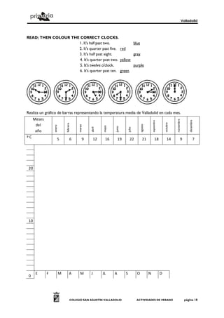 Valladolid



READ; THEN COLOUR THE CORRECT CLOCKS.
                     1. It's half past two.            blue
                     2. It's quarter past five. red
                     3. It's half past eight.          grey
                      4. It's quarter past two. yellow
                      5. It's twelve o'clock.          purple
                      6. It's quarter past ten. green




Realiza un gráfico de barras representando la temperatura media de Valladolid en cada mes.
     Meses




                                                                                                                                 noviembre



                                                                                                                                                  diciembre
                                                                                                      septiembre



                                                                                                                       octubre
                             febrero




      del



                                                                                         agosto
                                        marzo
                 enero




                                                         mayo



                                                                junio
                                                abril




      año                                                                    julio

ºC                   5             6        9       12    16        19         22          21              18             14            9                7




 20




 10




      E      F           M        A      M      J        JL     A        S           O            N                D
 0




                                   COLEGIO SAN AGUSTÍN VALLADOLID                    ACTIVIDADES DE VERANO                                     página 18
 