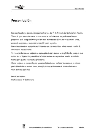 Presentación




Presentación


Este es el cuaderno de actividades para el verano de 4º de Primaria del Colegio San Agustín.
Tienes la gran suerte de contar con un material exclusivo que los profesores hemos
preparado para ti según lo trabajado en clase durante este curso. Es un cuaderno único,
personal, auténtico,… que esperamos disfrutes y aprecies.
Las actividades están agrupadas en 8 bloques que corresponden, más o menos, con las 8
semanas de las vacaciones.
Te recomendamos que trabajes un poco cada día para que no se te olviden las cosas de este
curso. No lo dejes todo para el final. Cuando vuelvas en septiembre trae las actividades
hechas para que las veamos tus profesores.
Como verás en el cuadernillo, no aparece el cálculo, por no hacer tan extenso el mismo,
pero deberás hacer sumas, restas, multiplicaciones y divisiones de manera frecuente.
Ojalá disfrutes con ellas.


Felices vacaciones.
Profesores de 4º de Primaria




                        COLEGIO SAN AGUSTÍN VALLADOLID      ACTIVIDADES DE VERANO        página 2
 