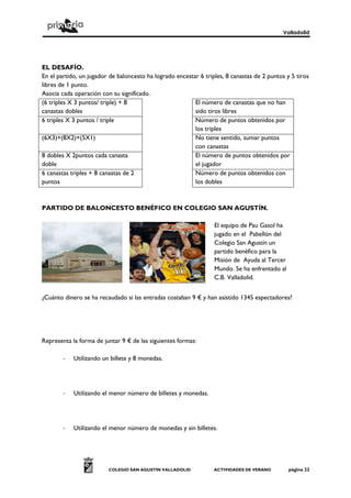 Valladolid




EL DESAFÍO.
En el partido, un jugador de baloncesto ha logrado encestar 6 triples, 8 canastas de 2 puntos y 5 tiros
libres de 1 punto.
Asocia cada operación con su significado.
(6 triples X 3 puntos/ triple) + 8                        El número de canastas que no han
canastas dobles                                           sido tiros libres
6 triples X 3 puntos / triple                             Número de puntos obtenidos por
                                                          los triples
(6X3)+(8X2)+(5X1)                                         No tiene sentido, sumar puntos
                                                          con canastas
8 dobles X 2puntos cada canasta                           El número de puntos obtenidos por
doble                                                     el jugador
6 canastas triples + 8 canastas de 2                      Número de puntos obtenidos con
puntos                                                    los dobles



PARTIDO DE BALONCESTO BENÉFICO EN COLEGIO SAN AGUSTÍN.

                                                                  El equipo de Pau Gasol ha
                                                                  jugado en el Pabellón del
                                                                  Colegio San Agustín un
                                                                  partido benéfico para la
                                                                  Misión de Ayuda al Tercer
                                                                  Mundo. Se ha enfrentado al
                                                                  C.B. Valladolid.


¿Cuánto dinero se ha recaudado si las entradas costaban 9 € y han asistido 1345 espectadores?




Representa la forma de juntar 9 € de las siguientes formas:

        -   Utilizando un billete y 8 monedas.




        -   Utilizando el menor número de billetes y monedas.




        -   Utilizando el menor número de monedas y sin billetes.




                         COLEGIO SAN AGUSTÍN VALLADOLID           ACTIVIDADES DE VERANO        página 22
 