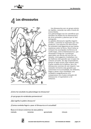 Los dinosaurios




4    Los dinosaurios

                                                   Los dinosaurios son un grupo extinto
                                               de reptiles, conocido tan sólo a través de
                                               restos fósiles.
                                               Los paleontólogos son los científicos que
                                               estudian los fósiles de los dinosaurios y
                                               de otros animales y plantas que se han
                                               extinguido.
                                               La palabra dinosaurio significa lagarto
                                               terrible, y sintetiza la impresión que nos
                                               producen. Los mayores de ellos fueron
                                               los animales más gigantescos que jamás
                                               existieran sobre la tierra. Entre éstos se
                                               incluyen los saurópodos herbívoros de
                                               cuello largo, como el Seismosaurus, que
                                               alcanzaba el largo de 5 autobuses
                                               aparcados uno detrás del otro.Por su
                                               tamaño, estos gigantes rivalizaban con
                                               las ballenas más grandes que ocupan los
                                               océanos actuales. Es algo sorprendente,
                                               porque el agua actúa como soporte para
                                               el gran tamaño de la ballena, pero los
                                               dinosaurios carecían de este soporte. Los
                                               animales terrestres más grandes que
                                               conocemos en la actualidad, los elefantes,
                                               llegan a pesar cinco toneladas; una
                                               verdadera insignificancia si lo
                                               comparamos con el peso estimado del
                                               Ultrasauros: el equivalente a 22
                                               elefantes.




¿Cómo han estudiado los paleontólogos los dinosaurios?
……………………………………………………………………………………………………………
¿A qué grupos de vertebrados pertenecieron?
……………………………………………………………………………………………………………
¿Qué significa la palabra dinosaurio?
……………………………………………………………………………………………………………
¿Cuántas toneladas llegaría a pesar el Ultrasaurios en la actualidad?
……………………………………………………………………………………………………………
Busca en la lectura sinónimos de estas palabras:
malvado                   recientes               aproximado          minucia




                   COLEGIO SAN AGUSTÍN VALLADOLID       ACTIVIDADES DE VERANO     página 24
 