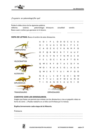 Los dinosaurios




¿Te gustaría ser paleontólogo?¿Por qué?
……………………………………………………………………………………………………………
……………………………………………………………………………………………………………
Rodea la sílaba tónica de las siguientes palabras:
elefantes        océanos          paleontólogos dinosaurio actualidad  tamaño
Busca cuatro verbos que aparezcan en la lectura:
……………..                   …………………..                  ……………….          ……………………..

SOPA DE LETRAS. Busca el nombre de estos dinosaurios.

                                     A    D    I     P   L   O      D   O    C    U      S   A
                                     O    I    R     U   A   S      O   N    I    P      S   E
                                     C    A    O     Z   X   C      V   B    N    M      P   O
   ORNITOMIMO
                                     O    P    Q     R   W E        R   T    Y    U      U   P

                                     Z    X    C     V   N   V      V   N    M    A      S   D

                                     V    E    L     O   C   I      R   A    P    T      O   R
   VELOCIRAPTOR
                                     Q    W E        R   F   D      T   A    S    D      F   H

                                     W O       I     R   U   A      S   O    L    A      G   H

                                     Q    W E        R   T   Y      U   I    M    P      O   O
   ALOSAURIO
                                     Ñ    K    J     L   S   D      F   G    H    I      Q   W
                                     R    T    Y     U   I   O      P   W E       R      M   O
                                     T    I    R     A   N   O      S   A    U    R      I   O
   DIPLODOCUS




   TIRANOSAURIO                                    ESPINOSAURIO

   CONVIVO CON LOS DINOSAURIOS.
   Imagina que fueses una persona que vivieses con los dinosaurios y crea un pequeño relato en
   forma de cómic . ( Puedes realizarlo en un folio con 8 viñetas por lo menos)

   Explica brevemente cada etapa de la Historia.

   Prehistoria
   ………………………………………………………………………………………………………
   ………………………………………………………………………………………………………
   ………………………………………………………………………………………………………




                       COLEGIO SAN AGUSTÍN VALLADOLID            ACTIVIDADES DE VERANO       página 25
 