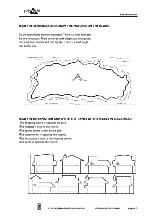 Los dinosaurios



READ THE SENTENCES AND DRAW THE PICTURES ON THE ISLAND.

On the island there are two mountains. There is a river between
the two mountains. There are three small villages and one big city.
There are four beaches and one big lake. There is a small jungle
next to the lake.




READ THE INFORMATION AND WRITE THE NAMES OF THE PLACES IN BLACK ROAD.
1The shopping centre is opposite the park.
2The hospital is next to the church.
3The sports centre is next to the park.
4The supermarket is opposite the hospital.
5The restaurant is next to the shopping centre.
6The castle is opposite the church.




                           COLEGIO SAN AGUSTÍN VALLADOLID             ACTIVIDADES DE VERANO     página 27
 