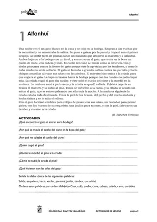 Alfanhuí




1      Alfanhuí

Una noche entró un gato blanco en la casa y se coló en la bodega. Empezó a dar vueltas por
la oscuridad y no encontraba la salida. Se puso a gatear por la pared y tropezó con el primer
despojo. Al sentir tacto de plumas lanzó un maullido que despertó al maestro y a Alfanhuí.
Ambos bajaron a la bodega con un farol, y encontraron al gato, que tenía en la boca un
cuello de cisne, con cabeza y todo. El cuello del cisne se movía como si estuviera vivo y
tiraba picotazos contra la frente del gato porque éste le apretaba por los tendones, y como le
daba miedo no sabía soltarlo. El gato se lanzaba a grandes saltos contra las paredes y hacía
chispas amarillas al rozar sus uñas con las piedras. El maestro hizo señas a la criada para
que cogiera el gato. La bajó en brazos hasta la bodega porque con las ruedas no podía bajar
sola. La criada cogió el gato sin vacilar, y éste soltó el cuello del cisne y la mordió en la
muñeca. La muñeca sonó a piel reseca y la criada se quedó callada. Volvió a cogerla en
brazos el maestro y la subió al piso. Todos se volvieron a la cama, y la criada se acostó sin
soltar el gato, que se estuvo peleando con ella toda la noche. A la mañana siguiente la
criada estaba toda destrozada. Tenía la piel de los brazos, del pecho y del cuello arañada y
hecha tiritas y se le salía el relleno.
Con el gato hicieron cordeles para relojes de pesas; con sus uñas, un rascador para peinar
pieles; con los huesos de su esqueleto, una jaulita para ratones, y con la piel, fabricaron un
tambor y curaron a la criada.

                                                                                   (R. Sánchez Ferlosio)
ACTIVIDADES
¿Qué encontró el gato al entrar en la bodega?
……………………………………………………………………………………………………………
¿Por qué se movía el cuello del cisne en la boca del gato?
……………………………………………………………………………………………………………
¿Por qué no soltaba el cuello del cisne?
……………………………………………………………………………………………………………
¿Quién cogió el gato?
……………………………………………………………………………………………………………
¿Dónde le mordió el gato a la criada?
……………………………………………………………………………………………………………
¿Cómo se subió la criada al piso?
……………………………………………………………………………………………………………
¿Qué hicieron con las uñas del gato?
…………………………………………………………………………………………………………….
Señala la sílaba tónica de las siguientes palabras:
Salida, esqueleto, hacía, vacilar, paredes, jaulita, tambor, oscuridad.
Ordena estas palabras por orden alfabético:Casa, coló, cuello, cisne, cabeza, criada, cama, cordeles.
…………………………………………………………………………………………………...................




                           COLEGIO SAN AGUSTÍN VALLADOLID             ACTIVIDADES DE VERANO      página 3
 