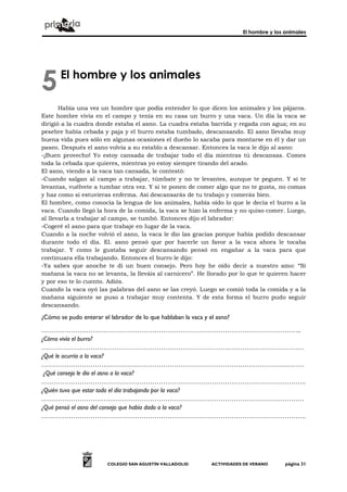 El hombre y los animales




5      El hombre y los animales

       Había una vez un hombre que podía entender lo que dicen los animales y los pájaros.
Este hombre vivía en el campo y tenía en su casa un burro y una vaca. Un día la vaca se
dirigió a la cuadra donde estaba el asno. La cuadra estaba barrida y regada con agua; en su
pesebre había cebada y paja y el burro estaba tumbado, descansando. El asno llevaba muy
buena vida pues sólo en algunas ocasiones el dueño lo sacaba para montarse en él y dar un
paseo. Después el asno volvía a su establo a descansar. Entonces la vaca le dijo al asno:
-¡Buen provecho! Yo estoy cansada de trabajar todo el día mientras tú descansas. Comes
toda la cebada que quieres, mientras yo estoy siempre tirando del arado.
El asno, viendo a la vaca tan cansada, le contestó:
-Cuando salgan al campo a trabajar, túmbate y no te levantes, aunque te peguen. Y si te
levantas, vuélvete a tumbar otra vez. Y si te ponen de comer algo que no te gusta, no comas
y haz como si estuvieras enferma. Así descansarás de tu trabajo y comerás bien.
El hombre, como conocía la lengua de los animales, había oído lo que le decía el burro a la
vaca. Cuando llegó la hora de la comida, la vaca se hizo la enferma y no quiso comer. Luego,
al llevarla a trabajar al campo, se tumbó. Entonces dijo el labrador:
-Cogeré el asno para que trabaje en lugar de la vaca.
Cuando a la noche volvió el asno, la vaca le dio las gracias porque había podido descansar
durante todo el día. El. asno pensó que por hacerle un favor a la vaca ahora le tocaba
trabajar. Y como le gustaba seguir descansando pensó en engañar a la vaca para que
continuara ella trabajando. Entonces el burro le dijo:
-Ya sabes que anoche te di un buen consejo. Pero hoy he oído decir a nuestro amo: “Si
mañana la vaca no se levanta, la lleváis al carnicero”. He llorado por lo que te quieren hacer
y por eso te lo cuento. Adiós.
Cuando la vaca oyó las palabras del asno se las creyó. Luego se comió toda la comida y a la
mañana siguiente se puso a trabajar muy contenta. Y de esta forma el burro pudo seguir
descansando.

¿Cómo se pudo enterar el labrador de lo que hablaban la vaca y el asno?

…………………………………………………………………………………………………………..
¿Cómo vivía el burro?
……………………………………………………………………………………………………………
¿Qué le ocurría a la vaca?
……………………………………………………………………………………………………………
 ¿Qué consejo le dio el asno a la vaca?
…………………………………………………………………………………………………………….
¿Quién tuvo que estar todo el día trabajando por la vaca?
……………………………………………………………………………………………………………
¿Qué pensó el asno del consejo que había dado a la vaca?
…………………………………………………………………………………………………………….




                        COLEGIO SAN AGUSTÍN VALLADOLID          ACTIVIDADES DE VERANO      página 31
 