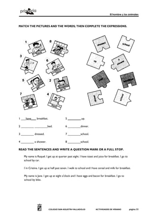 El hombre y los animales



MATCH THE PICTURES AND THE WORDS; THEN COMPLETE THE EXPRESSIONS.




1 ___have___ breakfast.                    5 ________ up.

2 ________ ________bed.                    6 ________dinner.

3 ________ dressed.                        7 ________school.

4 ________ a shower.                       8 ________school.

READ THE SENTENCES AND WRITE A QUESTION MARK OR A FULL STOP.

    My name is Raquel. I get up at quarter past eight. I have toast and juice for breakfast. I go to
    school by car.

    I´m Cristina. I get up at half past seven. I walk to school and I have cereal and milk for breakfast.

    My name is Jane. I get up at eight o'clock and I have eggs and bacon for breakfast. I go to
    school by bike.




                           COLEGIO SAN AGUSTÍN VALLADOLID              ACTIVIDADES DE VERANO           página 33
 
