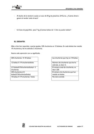 El hombre y los animales




    -   Al dueño de la tienda le cuesta un saco de 8 kg de pistachos, 64 Euros. ¿ Cuánto dinero
        ganará al vender todo el saco?




    -   Un bote de pepinillos pesa 7 kg ¿Cuántas bolsas de ½ kilo se puede realizar?




    EL DESAFÍO.

Alba e Iván han repartido, a partes iguales, 230 chucherías en 12 bolsitas. En cada bolsita han metido
19 chucherías y les ha sobrado 2 chucherías.

Asocia cada operación con su significado.

230 chucherías X 10 bolsas                                 Las chucherías que hay en 10 bolsas

12 bolsas X 19 chucherías/bolsa                            Número de chucherías que les ha
                                                           sobrado, es decir 2.
(12 bolsasX19chucherías/bolsa)+ 2                          El número total de chucherías, es
chucherías                                                 decir 230
230 chucherías-(12                                         El número de chucherías que han
bolsasX19chucherías/bolsa)                                 metido en bolsas
10 bolsas X 19 chucherías / bolsa                          No tiene sentido




                         COLEGIO SAN AGUSTÍN VALLADOLID           ACTIVIDADES DE VERANO        página 37
 