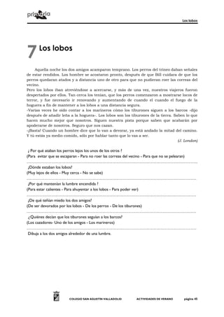 Los lobos




7     Los lobos

     Aquella noche los dos amigos acamparon temprano. Los perros del trineo daban señales
de estar rendidos. Los hombre se acostaron pronto, después de que Bill cuidara de que los
perros quedaran atados y a distancia uno de otro para que no pudieran roer las correas del
vecino.
Pero los lobos iban atreviéndose a acercarse, y más de una vez, nuestros viajeros fueron
despertados por ellos. Tan cerca los tenían, que los perros comenzaron a mostrarse locos de
terror, y fue necesario ir renovando y aumentando de cuando el cuando el fuego de la
hoguera a fin de mantener a los lobos a una distancia segura.
-Varias veces he oído contar a los marineros cómo los tiburones siguen a los barcos -dijo
después de añadir leña a la hoguera-. Los lobos son los tiburones de la tierra. Saben lo que
hacen mucho mejor que nosotros. Siguen nuestra pista porque saben que acabarán por
apoderarse de nosotros. Seguro que nos cazan.
-¡Basta! Cuando un hombre dice que lo van a devorar, ya está andado la mitad del camino.
Y tú estás ya medio comido, sólo por hablar tanto que lo vas a ser.
                                                                                  (J. London)

 ¿ Por qué ataban los perros lejos los unos de los otros ?
(Para evitar que se escaparan - Para no roer las correas del vecino - Para que no se pelearan)
…………………………………………………………………………………………………………….
 ¿Dónde estaban los lobos?
(Muy lejos de ellos - Muy cerca - No se sabe)
……………………………………………………………………………………………………………
 ¿Por qué mantenían la lumbre encendida ?
(Para estar calientes - Para ahuyentar a los lobos - Para poder ver)
……………………………………………………………………………………………………………
 ¿De qué teñían miedo los dos amigos?
(De ser devorados por los lobos - De los perros - De los tiburones)
……………………………………………………………………………………………………………
 ¿Quiénes decían que los tiburones seguían a los barcos?
(Los cazadores- Uno de los amigos - Los marineros)
……………………………………………………………………………………………………………
 Dibuja a los dos amigos alrededor de una lumbre.




                       COLEGIO SAN AGUSTÍN VALLADOLID       ACTIVIDADES DE VERANO     página 45
 