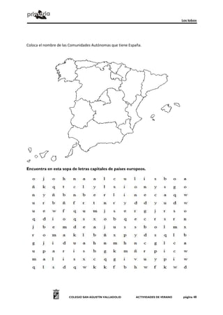 Los lobos




Coloca el nombre de las Comunidades Autónomas que tiene España.




Encuentra en esta sopa de letras capitales de países europeos.




                       COLEGIO SAN AGUSTÍN VALLADOLID       ACTIVIDADES DE VERANO    página 48
 