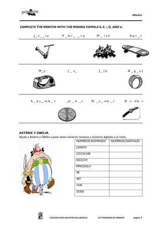 Alfanhuí



COMPLETE THE MONTHS WITH THE MISSING VOWELS A, E, /, O, AND U.

          J_n__ry              F_br_ _ry                 M _ rch                      Apr_l




              M_ y                  J _ n_                J_ly                        A_g_st




        S_pt_mb_r                  _ct _ b _ r         N _v_ mb _r                D   c    mb        r




ASTÉRIX Y OBÉLIX.
Ayuda a Astérix y Obélix a pasar estos números romanos a números digitales o al revés.
                                             NÚMEROS ROMANOS            NÚMEROS DIGITALES

                                           LXXXVI

                                           CCCXLVIII

                                           DCCCVI

                                           MMCDXLV

                                           78

                                           497

                                           1345

                                           25350




                      COLEGIO SAN AGUSTÍN VALLADOLID      ACTIVIDADES DE VERANO            página 5
 