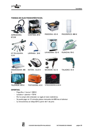 Los lobos




TIENDA DE ELECTRODOMÉSTICOS.




ASPIRADORA.          CAFETERA. 89 €         FREIDORA. 425 €       FRIGORÍFICO. 880 €
87,25€




                                            LAVADORA. 725 €       PLANCHA. 90 €
KIT PELUQUERÍA.      LÁMPARA . 28 €
55,5€




ORDENADOR. 480       RATÓN . 32,25 €        SECADOR. 42,5 €       TALADRO. 45 €
€




TELEVISOR. 699 €     TOSTADORA. 62 €        VITROCERÁMICA.450 €


OFERTAS.
  - Frigorífico + horno= 1000 €
  - Lavadora + plancha = 729 €
  - Por la compra del ordenador se regala el ratón inalámbrico
  - Se puede pagar en 12 cómodos plazos mensuales de 60€/mes el televisor
  - La vitrocerámica se rebaja 60 € a partir del 1 de junio




                      COLEGIO SAN AGUSTÍN VALLADOLID      ACTIVIDADES DE VERANO    página 50
 