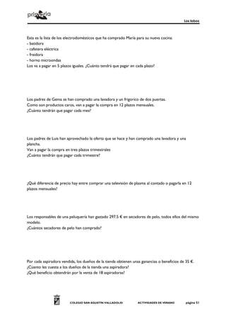Los lobos



Esta es la lista de los electrodomésticos que ha comprado María para su nueva cocina:
- batidora
- cafetera eléctrica
- freidora
- horno microondas
Los va a pagar en 5 plazos iguales. ¿Cuánto tendrá que pagar en cada plazo?




Los padres de Gema se han comprado una lavadora y un frigoríco de dos puertas.
Como son productos caros, van a pagar la compra en 12 plazos mensuales.
¿Cuánto tendrán que pagar cada mes?




Los padres de Luis han aprovechado la oferta que se hace y han comprado una lavadora y una
plancha.
Van a pagar la compra en tres plazos trimestrales
¿Cuánto tendrán que pagar cada trimestre?




¿Qué diferencia de precio hay entre comprar una televisión de plasma al contado o pagarla en 12
plazos mensuales?




Los responsables de una peluquería han gastado 297.5 € en secadores de pelo, todos ellos del mismo
modelo.
¿Cuántos secadores de pelo han comprado?




Por cada aspiradora vendida, los dueños de la tienda obtienen unas ganancias o beneficios de 35 €.
¿Cúanto les cuesta a los dueños de la tienda una aspiradora?
¿Qué beneficio obtendrán por la venta de 18 aspiradoras?




                         COLEGIO SAN AGUSTÍN VALLADOLID          ACTIVIDADES DE VERANO       página 51
 