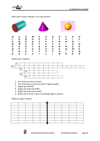 La serpiente de cascabel



Busca estos cuerpos redondos en la sopa de letras.




Q          A        Z          W      S        E        D        D         F       G         H
J          O        N          O      C        S        T        Y         U       I         P
Z          Q        D          D      C        F        Z        M         N       M         I
Q          W        E          R      T        E        Y        U         I       O         O
Z          X        C          V      B        R        B        N         M       Z         X
Q          R        Y          U      X        A        Z        A         Q       W         E
T          R        R          T      T        Y        Y        U         I       Z         Q
R          A        S          C      I        L        I        N         D       R         O

Realiza este crucigrama.

      1.
2.
              3.
                    4.
              5.
                    6.

     1.    Son rectas que nunca se cortan.
     2.     Son rectas que se cortan formando 4 regiones iguales.
     3.    Ángulo que mide 90º.
     4.    Ángulo que mide más de 90º.
     5.    Ángulo que mide menos de 90º.
     6.    Rectas que se cortan o que si se prolongan llegan a cortarse.

Realiza una figura simética.




                            COLEGIO SAN AGUSTÍN VALLADOLID           ACTIVIDADES DE VERANO       página 55
 