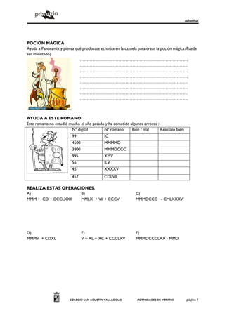 Alfanhuí




POCIÓN MÁGICA
Ayuda a Panoramix y piensa qué productos echarías en la cazuela para crear la poción mágica.(Puede
ser inventado)
                             ……………………………………………………………………
                             ……………………………………………………………………
                             ……………………………………………………………………
                             ……………………………………………………………………
                             ……………………………………………………………………
                             ……………………………………………………………………
                             ……………………………………………………………………
                             ……………………………………………………………………



AYUDA A ESTE ROMANO.
Este romano no estudió mucho el año pasado y ha cometido algunos errores :
                        Nº digital        Nº romano       Bien / mal       Realízalo bien
                          99                IC
                          4500              MMMMD
                          3800              MMMDCCC
                          995               XMV
                          56                ILV
                          45                XXXXV
                          457               CDLVII

REALIZA ESTAS OPERACIONES.
A)                   B)                                       C)
MMM + CD + CCCLXXII  MMLX + VII + CCCV                        MMMDCCC - CMLXXXV




D)                               E)                           F)
MMMV + CDXL                      V + XL + XC + CCCLXV         MMMDCCCLXX - MMD




                        COLEGIO SAN AGUSTÍN VALLADOLID         ACTIVIDADES DE VERANO         página 7
 