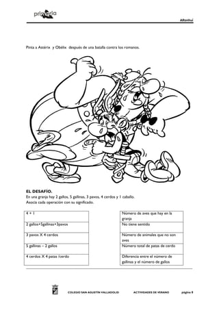 Alfanhuí




Pinta a Astérix y Obélix después de una batalla contra los romanos.




EL DESAFÍO.
En una granja hay 2 gallos, 5 gallinas, 3 pavos, 4 cerdos y 1 caballo.
Asocia cada operación con su significado.

4+1                                                                                               Número de aves que hay en la
                                                                                                  granja
2 gallos+5gallinas+3pavos                                                                         No tiene sentido

3 pavos X 4 cerdos                                                                                Número de animales que no son
                                                                                                  aves
5 gallinas – 2 gallos                                                                             Número total de patas de cerdo

4 cerdos X 4 patas /cerdo                                                                         Diferencia entre el número de
                                                                                                  gallinas y el número de gallos
...........................................................................................................................................................................




                                          COLEGIO SAN AGUSTÍN VALLADOLID                                      ACTIVIDADES DE VERANO                            página 8
 