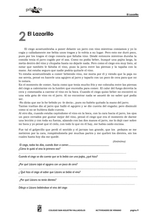 El Lazarillo




2       El Lazarillo

     El ciego acostumbraba a poner delante un jarro con vino mientras comíamos y yo lo
cogía y calladamente me bebía unos tragos y lo volvía a su lugar. Pero esto me duró poco,
pues por los tragos el ciego conocía que faltaba vino. Desde entonces mientras duraba la
comida tenía el jarro cogido por el asa. Como no podía beber, busqué una pajita larga, la
metía dentro del vino y chupaba hasta no dejarle nada. Pero como el ciego era muy listo, al
notar que también le faltaba el vino, puso la jarra entre las piernas y la tapaba con la
mano. Así estaba seguro que nadie podría quitarle el vino.
Yo estaba acostumbrado a comer bebiendo vino, me moría por él y viendo que la paja no
me servía, pensé en hacerle una agujero al jarro y taparlo con un poco de cera para que no
lo notara.
En el momento de comer, hacía como que tenía mucho frío y me colocaba entre las piernas
del ciego a calentarme en la lumbre que encendía para comer. El calor del fuego derretía la
cera y comenzaba a caerme el vino en la boca. Cuando el ciego quiso beber no encontró ni
una sola gota de vino en el jarro. Al no encontrar nada se asustó de no saber qué podía
ser.
-No dirás que me lo he bebido yo -le decía-, pues no habéis quitado la mano del jarro.
Tantas vueltas dio al jarro que halló el agujero y se dio cuenta del engaño; pero disimuló
como si no se hubiera dado cuenta.
Al otro día, cuando estaba cayéndome el vino en la boca, con la cara hacia el jarro, los ojos
un poco cerrados por gustar mejor del vino, pensó el ciego que era el momento de darme
una lección y con toda su fuerza, alzando con las dos manos el jarro, me lo dejó caer sobre
mi boca y yo pensé que el cielo, con todo lo que en él hay, me había caído encima.

Fue tal el golpecillo que perdí el sentido y el jarrazo tan grande, que los pedazos se me
metieron por la cara, rompiéndomela por muchas partes y me quebró los dientes, sin los
cuales hasta hoy día me quedé.
                                                                                            (Anónimo)
 El ciego, todos los días, cuando iban a comer.......................................................................
¿Cómo le quitó el vino la primera vez?
…………………………………………………………………………………………………
Cuando el ciego se dio cuenta que se lo bebía con una pajita, ¿qué hizo?
……………………………………………………………………………………………………………
¿Por qué Lázaro tapó el agujero con un poco de cera?
…………………………………………………………………………………………………………..
¿ Qué hizo el ciego al saber que Lázaro se bebía el vino?
……………………………………………………………………………………………………………
 ¿Por qué Lázaro no tenía dientes?
…………………………………………………………………………………………………………
Dibuja a Lázaro bebiéndose el vino del ciego




                             COLEGIO SAN AGUSTÍN VALLADOLID                ACTIVIDADES DE VERANO             página 9
 