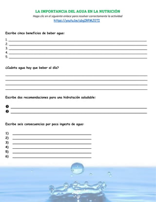 LA IMPORTANCIA DEL AGUA EN LA NUTRICIÓN
Haga clic en el siguiente enlace para resolver correctamente la actividad
https://youtu.be/ubgIRPMJ0TI
Escribe cinco beneficios de beber agua:
1. ________________________________________________________________________
2. ________________________________________________________________________
3. ________________________________________________________________________
4. ________________________________________________________________________
5. ________________________________________________________________________
¿Cuánta agua hay que beber al día?
__________________________________________________________________________
__________________________________________________________________________
__________________________________________________________________________
__________________________________________________________________________
Escribe dos recomendaciones para una hidratación saludable:
 _______________________________________________________________________
 _______________________________________________________________________
Escribe seis consecuencias por poca ingesta de agua:
1) _________________________________________
2) _________________________________________
3) _________________________________________
4) _________________________________________
5) _________________________________________
6) _________________________________________
 
