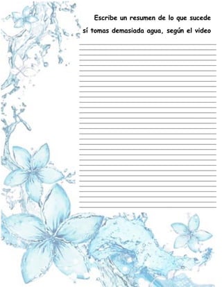 Escribe un resumen de lo que sucede
sí tomas demasiada agua, según el video
_____________________________________________________________________
_____________________________________________________________________
_____________________________________________________________________
_____________________________________________________________________
_____________________________________________________________________
_____________________________________________________________________
_____________________________________________________________________
_____________________________________________________________________
_____________________________________________________________________
_____________________________________________________________________
_____________________________________________________________________
_____________________________________________________________________
_____________________________________________________________________
_____________________________________________________________________
_____________________________________________________________________
_____________________________________________________________________
_____________________________________________________________________
_____________________________________________________________________
_____________________________________________________________________
_____________________________________________________________________
_____________________________________________________________________
_____________________________________________________________________
_____________________________________________________________________
_____________________________________________________________________
_____________________________________________________________________
_____________________________________________________________________
_____________________________________________________________________
_____________________________________________________________________
_____________________________________________________________________
_____________________________________________________________________
_____________________________________________________________________
_____________________________________________________________________
_____________________________________________________________________
_____________________________________________________________________
_____________________________________________________________________
_____________________________________________________________________
 