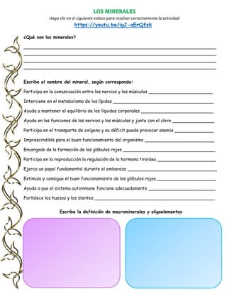 LOS MINERALES
Haga clic en el siguiente enlace para resolver correctamente la actividad
https://youtu.be/igJ-aErQfzk
¿Qué son los minerales?
_____________________________________________________________________
_____________________________________________________________________
_____________________________________________________________________
_____________________________________________________________________
Escribe el nombre del mineral, según corresponda:
Participa en la comunicación entre los nervios y los músculos _______________________
Interviene en el metabolismo de los lípidos ____________________________________
Ayuda a mantener el equilibrio de los líquidos corporales __________________________
Ayuda en las funciones de los nervios y los músculos y junto con el cloro _______________
Participa en el transporte de oxígeno y su déficit puede provocar anemia ______________
Imprescindible para el buen funcionamiento del organismo _________________________
Encargado de la formación de los glóbulos rojos _________________________________
Participa en la reproducción la regulación de la hormona tiroidea _____________________
Ejerce un papel fundamental durante el embarazo ________________________________
Estimula y consigue el buen funcionamiento de los glóbulos rojos _____________________
Ayuda a que el sistema autoinmune funcione adecuadamente ________________________
Fortalece los huesos y los dientes ___________________________________________
Escribe la definición de macrominerales y oligoelementos
 
