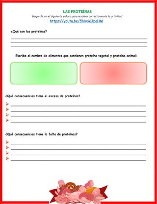 LAS PROTEÍNAS
Haga clic en el siguiente enlace para resolver correctamente la actividad
https://youtu.be/5hnxieJpaHM
¿Qué son las proteínas?
_________________________________________________________________________________________________
_________________________________________________________________________________________________
_________________________________________________________________________________________________
Escribe el nombre de alimentos que contienen proteína vegetal y proteína animal:
¿Qué consecuencias tiene el exceso de proteínas?
➢ ______________________________________________________________________
➢ ______________________________________________________________________
➢ ______________________________________________________________________
➢ ______________________________________________________________________
¿Qué consecuencias tiene la falta de proteínas?
➢ ______________________________________________________________________
➢ ______________________________________________________________________
➢ ______________________________________________________________________
➢ ______________________________________________________________________
 