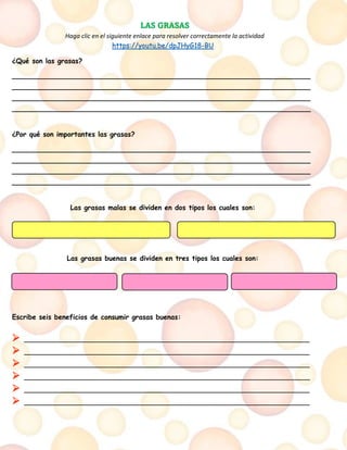 LAS GRASAS
Haga clic en el siguiente enlace para resolver correctamente la actividad
https://youtu.be/dpJHyG18-BU
¿Qué son las grasas?
______________________________________________________________________
______________________________________________________________________
______________________________________________________________________
______________________________________________________________________
¿Por qué son importantes las grasas?
______________________________________________________________________
______________________________________________________________________
______________________________________________________________________
______________________________________________________________________
Las grasas malas se dividen en dos tipos los cuales son:
Las grasas buenas se dividen en tres tipos los cuales son:
Escribe seis beneficios de consumir grasas buenas:
➢ ___________________________________________________________________
➢ ___________________________________________________________________
➢ ___________________________________________________________________
➢ ___________________________________________________________________
➢ ___________________________________________________________________
➢ ___________________________________________________________________
 