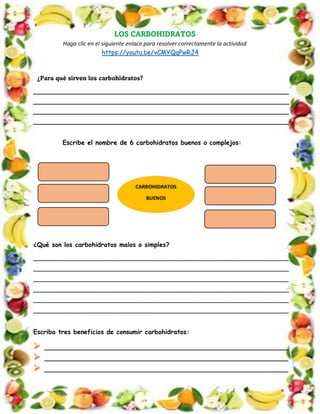 LOS CARBOHIDRATOS
Haga clic en el siguiente enlace para resolver correctamente la actividad
https://youtu.be/vCMYQqPwRJ4
¿Para qué sirven los carbohidratos?
_________________________________________________________________
_________________________________________________________________
_________________________________________________________________
_________________________________________________________________
Escribe el nombre de 6 carbohidratos buenos o complejos:
¿Qué son los carbohidratos malos o simples?
_________________________________________________________________
_________________________________________________________________
_________________________________________________________________
_________________________________________________________________
_________________________________________________________________
_________________________________________________________________
Escriba tres beneficios de consumir carbohidratos:
➢ ______________________________________________________________
➢ ______________________________________________________________
➢ ______________________________________________________________
 