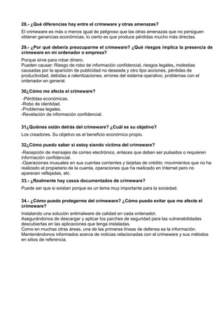 28.- ¿Qué diferencias hay entre el crimeware y otras amenazas?
El crimeware es más o menos igual de peligroso que las otras amenazas que no persiguen
obtener ganancias económicas, lo cierto es que produce pérdidas mucho más directas.

29.- ¿Por qué debería preocuparme el crimeware? ¿Qué riesgos implica la presencia de
crimeware en mi ordenador o empresa?
Porque sirve para robar dinero.
Pueden causar: Riesgo de robo de información confidencial, riesgos legales, molestias
causadas por la aparición de publicidad no deseada y otro tipo acciones, pérdidas de
productividad, debidas a ralentizaciones, errores del sistema operativo, problemas con el
ordenador en general.

30¿Cómo me afecta el crimeware?
 -Pérdidas económicas.
-Robo de identidad.
-Problemas legales.
-Revelación de información confidencial.

31¿Quiénes están detrás del crimeware? ¿Cuál es su objetivo?
Los creadores. Su objetivo es el beneficio económico propio.

32¿Cómo puedo saber si estoy siendo víctima del crimeware?
-Recepción de mensajes de correo electrónico, enlaces que deben ser pulsados o requieren
información confidencial.
-Operaciones inusuales en sus cuentas corrientes y tarjetas de crédito: movimientos que no ha
realizado el propietario de la cuenta, operaciones que ha realizado en Internet pero no
aparecen reflejadas, etc.
33.- ¿Realmente hay casos documentados de crimeware?
Puede ser que si existan porque es un tema muy importante para la sociedad.

34.- ¿Cómo puedo protegerme del crimeware? ¿Cómo puedo evitar que me afecte el
crimeware?
Instalando una solución antimalware de calidad en cada ordenador.
Asegurándonos de descargar y aplicar los parches de seguridad para las vulnerabilidades
descubiertas en las aplicaciones que tenga instaladas.
Como en muchas otras áreas, una de las primeras líneas de defensa es la información.
Manteniéndonos informados acerca de noticias relacionadas con el crimeware y sus métodos
en sitios de referencia.
 