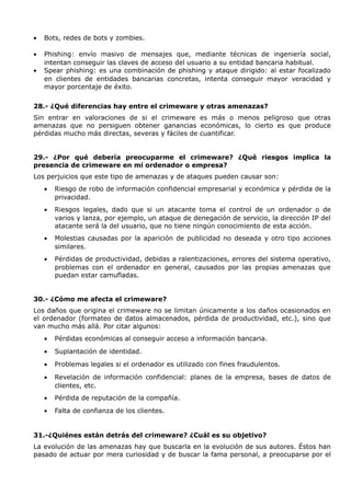 •   Bots, redes de bots y zombies.

•   Phishing: envío masivo de mensajes que, mediante técnicas de ingeniería social,
    intentan conseguir las claves de acceso del usuario a su entidad bancaria habitual.
•   Spear phishing: es una combinación de phishing y ataque dirigido: al estar focalizado
    en clientes de entidades bancarias concretas, intenta conseguir mayor veracidad y
    mayor porcentaje de éxito.


28.- ¿Qué diferencias hay entre el crimeware y otras amenazas?
Sin entrar en valoraciones de si el crimeware es más o menos peligroso que otras
amenazas que no persiguen obtener ganancias económicas, lo cierto es que produce
pérdidas mucho más directas, severas y fáciles de cuantificar.


29.- ¿Por qué debería preocuparme el crimeware? ¿Qué riesgos implica la
presencia de crimeware en mi ordenador o empresa?
Los perjuicios que este tipo de amenazas y de ataques pueden causar son:
    •   Riesgo de robo de información confidencial empresarial y económica y pérdida de la
        privacidad.
    •   Riesgos legales, dado que si un atacante toma el control de un ordenador o de
        varios y lanza, por ejemplo, un ataque de denegación de servicio, la dirección IP del
        atacante será la del usuario, que no tiene ningún conocimiento de esta acción.
    •   Molestias causadas por la aparición de publicidad no deseada y otro tipo acciones
        similares.
    •   Pérdidas de productividad, debidas a ralentizaciones, errores del sistema operativo,
        problemas con el ordenador en general, causados por las propias amenazas que
        puedan estar camufladas.


30.- ¿Cómo me afecta el crimeware?
Los daños que origina el crimeware no se limitan únicamente a los daños ocasionados en
el ordenador (formateo de datos almacenados, pérdida de productividad, etc.), sino que
van mucho más allá. Por citar algunos:
    •   Pérdidas económicas al conseguir acceso a información bancaria.
    •   Suplantación de identidad.
    •   Problemas legales si el ordenador es utilizado con fines fraudulentos.
    •   Revelación de información confidencial: planes de la empresa, bases de datos de
        clientes, etc.
    •   Pérdida de reputación de la compañía.
    •   Falta de confianza de los clientes.


31.-¿Quiénes están detrás del crimeware? ¿Cuál es su objetivo?
La evolución de las amenazas hay que buscarla en la evolución de sus autores. Éstos han
pasado de actuar por mera curiosidad y de buscar la fama personal, a preocuparse por el
 