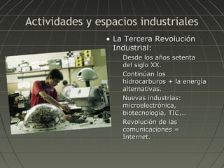 Actividades y espacios industriales
• La Tercera Revolución
Industrial:
•

•

•

•

Desde los años setenta
del siglo XX.
Continúan los
hidrocarburos + la energía
alternativas.
Nuevas industrias:
microelectrónica,
biotecnología, TIC,…
Revolución de las
comunicaciones =
Internet.

 
